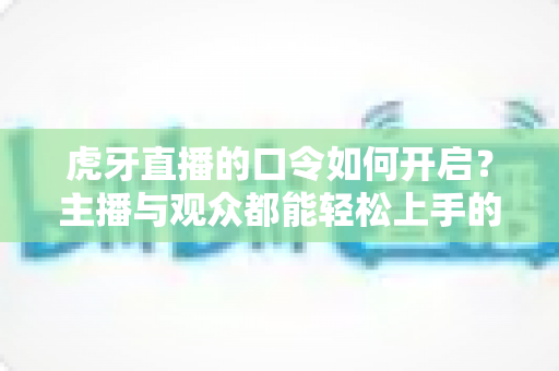 虎牙直播的口令如何开启?主播与观众都能轻松上手的全流程使用指南 虎牙直播的口令如何开启?主播与观众都能轻松上手的全流程使用指南