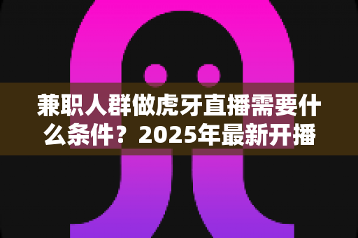 兼职人群做虎牙直播需要什么条件？2025年最新开播条件、设备清单与新手起步指南全解析