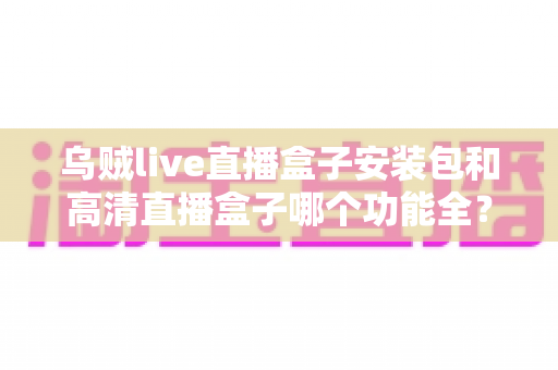 乌贼live直播盒子安装包和高清直播盒子哪个功能全？深度对比评测与选购全攻略