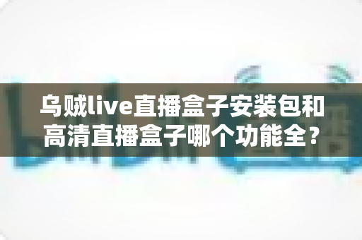 乌贼live直播盒子安装包和高清直播盒子哪个功能全？深度对比评测与选购全攻略