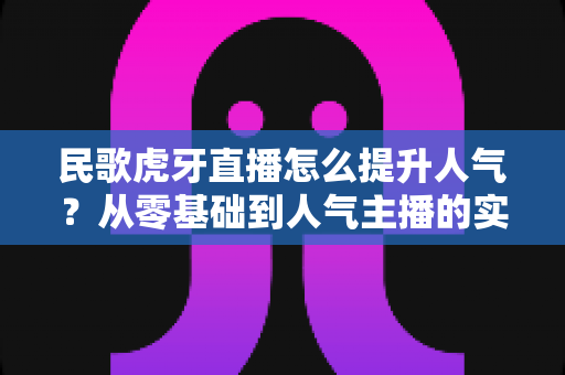民歌虎牙直播怎么提升人气?从零基础到人气主播的实战进阶指南 民歌虎牙直播怎么提升人气?从零基础到人气主播的实战进阶指南