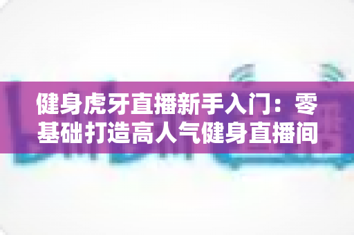 健身虎牙直播新手入门:零基础打造高人气健身直播间的完整实战指南 健身虎牙直播新手入门:零基础打造高人气健身直播间的完整实战指南