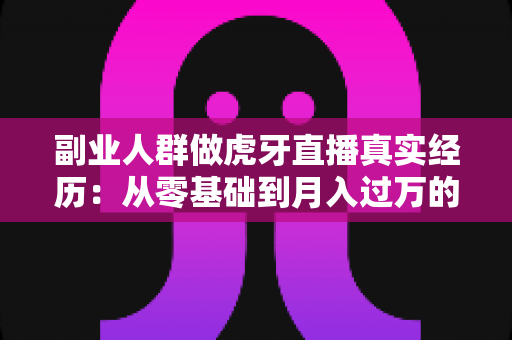 副业人群做虎牙直播真实经历：从零基础到月入过万的副业逆袭全记录