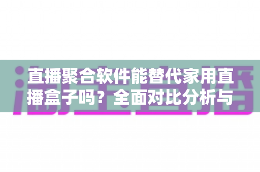 直播聚合软件能替代家用直播盒子吗？全面对比分析与选购决策指南
