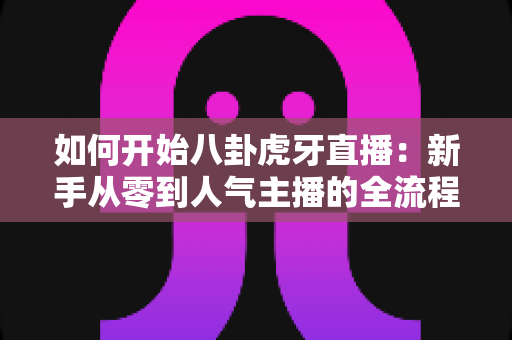 如何开始八卦虎牙直播：新手从零到人气主播的全流程实战指南