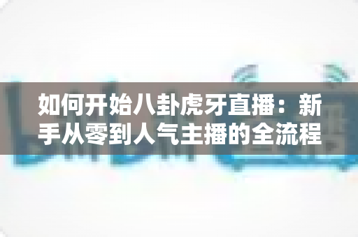 如何开始八卦虎牙直播：新手从零到人气主播的全流程实战指南