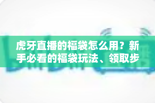 虎牙直播的福袋怎么用？新手必看的福袋玩法、领取步骤与中奖技巧全攻略