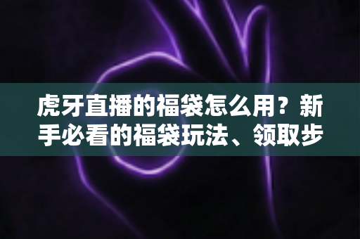 虎牙直播的福袋怎么用？新手必看的福袋玩法、领取步骤与中奖技巧全攻略