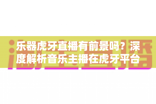 乐器虎牙直播有前景吗?深度解析音乐主播在虎牙平台的发展机遇与变现路径 乐器虎牙直播有前景吗?深度解析音乐主播在虎牙平台的发展机遇与变现路径