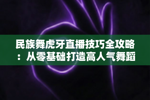 民族舞虎牙直播技巧全攻略：从零基础打造高人气舞蹈直播间的实战指南