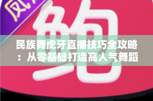 民族舞虎牙直播技巧全攻略：从零基础打造高人气舞蹈直播间的实战指南