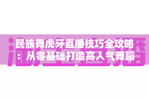 民族舞虎牙直播技巧全攻略：从零基础打造高人气舞蹈直播间的实战指南