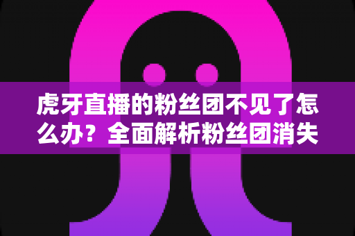 虎牙直播的粉丝团不见了怎么办?全面解析粉丝团消失的原因与找回方法 虎牙直播的粉丝团不见了怎么办?全面解析粉丝团消失的原因与找回方法
