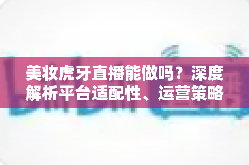 美妆虎牙直播能做吗?深度解析平台适配性、运营策略与变现前景 美妆虎牙直播能做吗?深度解析平台适配性、运营策略与变现前景