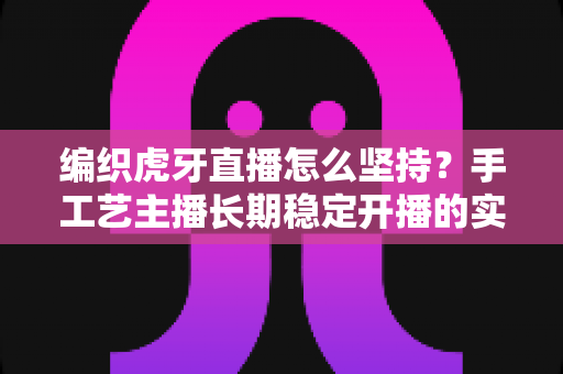 编织虎牙直播怎么坚持？手工艺主播长期稳定开播的实战攻略与心态指南
