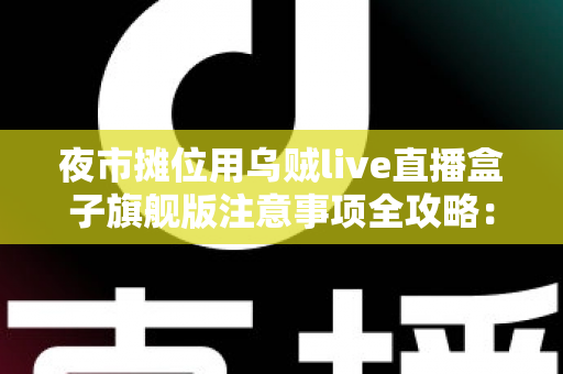 夜市摊位用乌贼live直播盒子旗舰版注意事项全攻略：让小摊生意直播又稳又火的实用指南