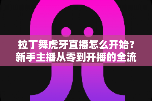拉丁舞虎牙直播怎么开始？新手主播从零到开播的全流程实战指南