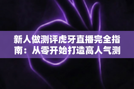 新人做测评虎牙直播完全指南：从零开始打造高人气测评直播间的实用秘籍