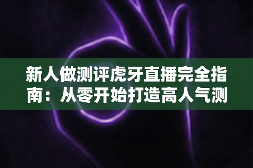 新人做测评虎牙直播完全指南：从零开始打造高人气测评直播间的实用秘籍