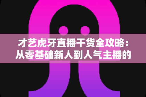才艺虎牙直播干货全攻略：从零基础新人到人气主播的实战进阶指南