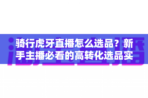 骑行虎牙直播怎么选品?新手主播必看的高转化选品实战指南 骑行虎牙直播怎么选品?新手主播必看的高转化选品实战指南