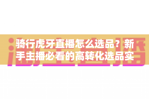 骑行虎牙直播怎么选品?新手主播必看的高转化选品实战指南 骑行虎牙直播怎么选品?新手主播必看的高转化选品实战指南