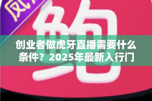 创业者做虎牙直播需要什么条件?2025年最新入行门槛与创业全攻略 创业者做虎牙直播需要什么条件?2025年最新入行门槛与创业全攻略