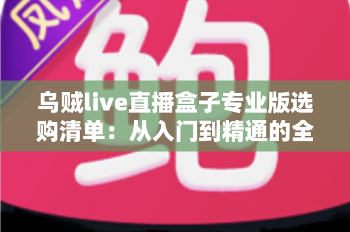 乌贼live直播盒子专业版选购清单：从入门到精通的全维度避坑指南与配置解析