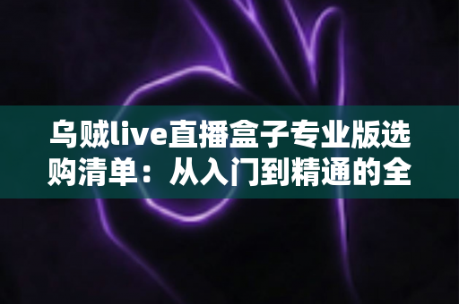 乌贼live直播盒子专业版选购清单：从入门到精通的全维度避坑指南与配置解析