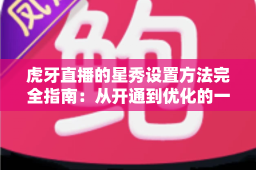 虎牙直播的星秀设置方法完全指南：从开通到优化的一站式实操教程