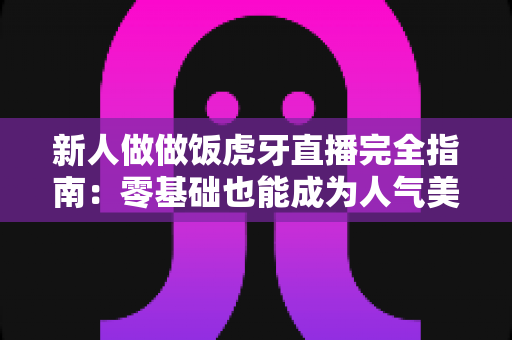新人做做饭虎牙直播完全指南:零基础也能成为人气美食主播的实用秘籍 新人做做饭虎牙直播完全指南:零基础也能成为人气美食主播的实用秘籍