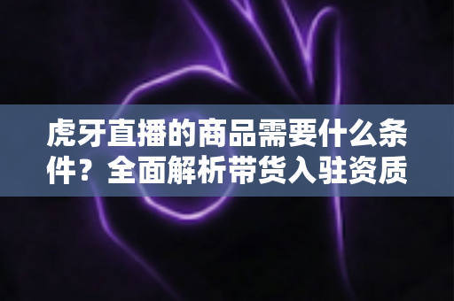 虎牙直播的商品需要什么条件?全面解析带货入驻资质、上架流程与运营要求 虎牙直播的商品需要什么条件?全面解析带货入驻资质、上架流程与运营要求