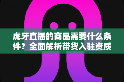 虎牙直播的商品需要什么条件?全面解析带货入驻资质、上架流程与运营要求 虎牙直播的商品需要什么条件?全面解析带货入驻资质、上架流程与运营要求