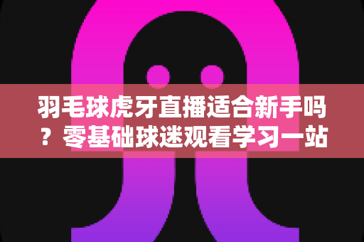 羽毛球虎牙直播适合新手吗?零基础球迷观看学习一站式指南 羽毛球虎牙直播适合新手吗?零基础球迷观看学习一站式指南