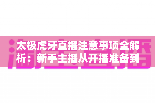 太极虎牙直播注意事项全解析:新手主播从开播准备到内容规范的实用避坑指南 太极虎牙直播注意事项全解析:新手主播从开播准备到内容规范的实用避坑指南