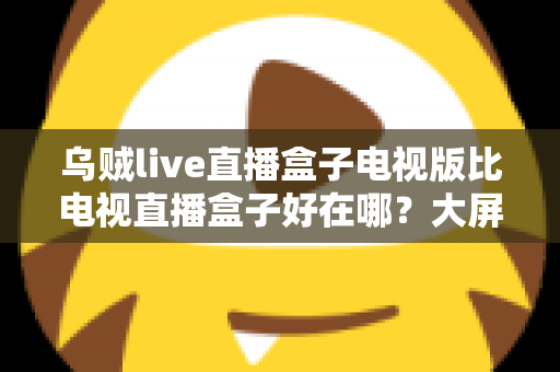 乌贼live直播盒子电视版比电视直播盒子好在哪？大屏直播体验深度对比与选购指南