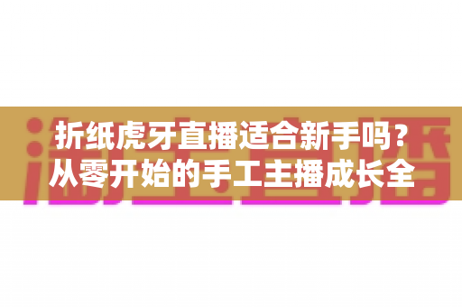 折纸虎牙直播适合新手吗?从零开始的手工主播成长全攻略 折纸虎牙直播适合新手吗?从零开始的手工主播成长全攻略