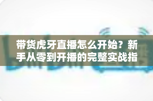 带货虎牙直播怎么开始?新手从零到开播的完整实战指南 带货虎牙直播怎么开始?新手从零到开播的完整实战指南