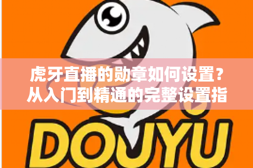 虎牙直播的勋章如何设置?从入门到精通的完整设置指南,教你轻松佩戴与管理直播间勋章 虎牙直播的勋章如何设置?从入门到精通的完整设置指南,教你轻松佩戴与管理直播间勋章