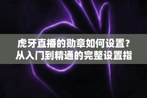 虎牙直播的勋章如何设置?从入门到精通的完整设置指南,教你轻松佩戴与管理直播间勋章 虎牙直播的勋章如何设置?从入门到精通的完整设置指南,教你轻松佩戴与管理直播间勋章