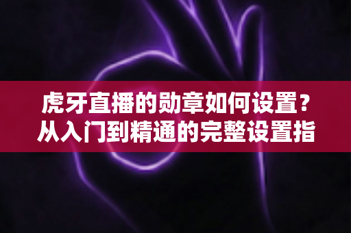 虎牙直播的勋章如何设置?从入门到精通的完整设置指南,教你轻松佩戴与管理直播间勋章 虎牙直播的勋章如何设置?从入门到精通的完整设置指南,教你轻松佩戴与管理直播间勋章