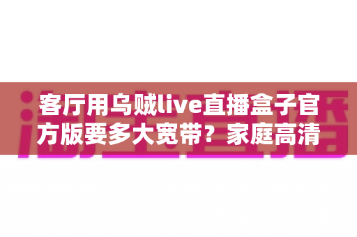 客厅用乌贼live直播盒子官方版要多大宽带？家庭高清直播观影网络配置完全指南