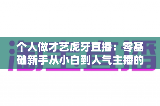 个人做才艺虎牙直播:零基础新手从小白到人气主播的完整实战指南 个人做才艺虎牙直播:零基础新手从小白到人气主播的完整实战指南