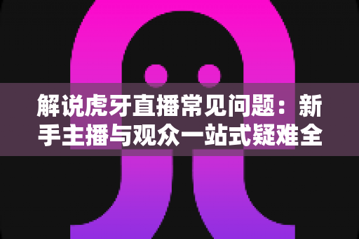 解说虎牙直播常见问题：新手主播与观众一站式疑难全攻略