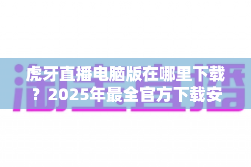 虎牙直播电脑版在哪里下载?2025年最全官方下载安装指南一站式解读 虎牙直播电脑版在哪里下载?2025年最全官方下载安装指南一站式解读