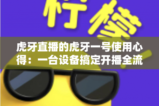 虎牙直播的虎牙一号使用心得:一台设备搞定开播全流程的真实体验分享 虎牙直播的虎牙一号使用心得:一台设备搞定开播全流程的真实体验分享