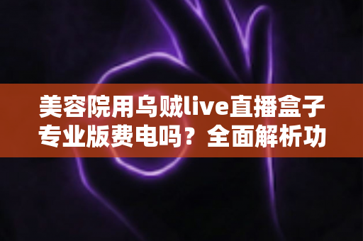 美容院用乌贼live直播盒子专业版费电吗？全面解析功耗真相与省电实用指南