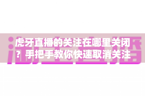 虎牙直播的关注在哪里关闭?手把手教你快速取消关注的完整方法 虎牙直播的关注在哪里关闭?手把手教你快速取消关注的完整方法