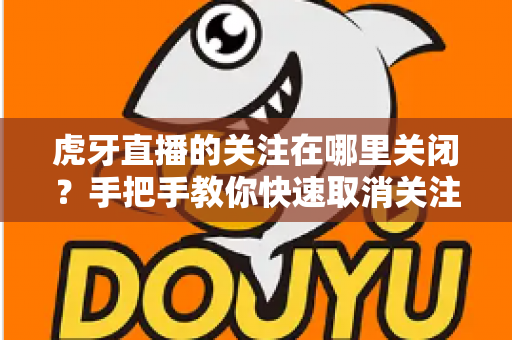 虎牙直播的关注在哪里关闭?手把手教你快速取消关注的完整方法 虎牙直播的关注在哪里关闭?手把手教你快速取消关注的完整方法