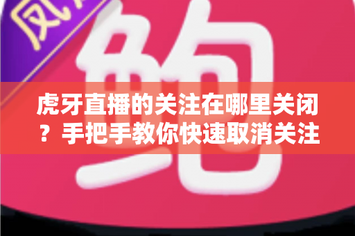 虎牙直播的关注在哪里关闭?手把手教你快速取消关注的完整方法 虎牙直播的关注在哪里关闭?手把手教你快速取消关注的完整方法